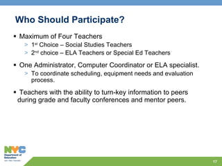 Who Should Participate?  Maximum of Four Teachers 1 st  Choice – Social Studies Teachers  2 nd  choice – ELA Teachers or Special Ed Teachers One Administrator, Computer Coordinator or ELA specialist. To coordinate scheduling, equipment needs and evaluation process. Teachers with the ability to turn-key information to peers during grade and faculty conferences and mentor peers. 