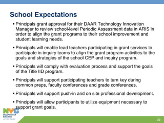 School Expectations  Principals grant approval for their DAAR Technology Innovation Manager to review school-level Periodic Assessment data in ARIS in order to align the grant programs to their school improvement and student learning needs.  Principals will enable lead teachers participating in grant services to participate in inquiry teams to align the grant program activities to the goals and strategies of the school CEP and inquiry program.  Principals will comply with evaluation process and support the goals of the Title IID program. Principals will support participating teachers to turn key during common preps, faculty conferences and grade conferences. Principals will support push-in and on site professional development. Principals will allow participants to utilize equipment necessary to support grant goals.  