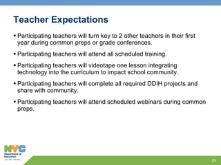 Teacher Expectations Participating teachers will turn key to 2 other teachers in their first year during common preps or grade conferences. Participating teachers will attend all scheduled training. Participating teachers will videotape one lesson integrating technology into the curriculum to impact school community. Participating teachers will complete all required DDIH projects and share with community. Participating teachers will attend scheduled webinars during common preps. 