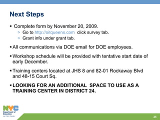 Next Steps Complete form by November 20, 2009.  Go to  http://oitqueens.com   click survey tab.  Grant info under grant tab. All communications via DOE email for DOE employees.  Workshop schedule will be provided with tentative start date of early December. Training centers located at JHS 8 and 82-01 Rockaway Blvd and 48-15 Court Sq. LOOKING FOR AN ADDITIONAL  SPACE TO USE AS A TRAINING CENTER IN DISTRICT 24. 