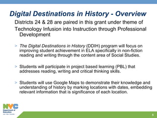Digital Destinations in History - Overview Districts 24 & 28 are paired in this grant under theme of Technology Infusion into Instruction through Professional Development  The Digital Destinations in History  (DDIH) program will focus on improving student achievement in ELA specifically in non-fiction reading and writing through the content area of Social Studies.  Students will participate in project based learning (PBL) that addresses reading, writing and critical thinking skills.  Students will use Google Maps to demonstrate their knowledge and understanding of history by marking locations with dates, embedding relevant information that is significance of each location. 