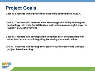 Project Goals Goal 1:  Students will improve their academic performance in ELA. Goal 2:  Teachers will increase their knowledge and ability to integrate technology into their Social Studies instruction in meaningful ways  to support ELA achievement. Goal 3:  Teachers will develop and strengthen their collaboration with other teachers around integrating technology into instruction. Goal 4:  Students will develop their technology literacy skills through project based learning 