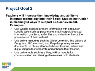 Project Goal 2:  Teachers will increase their knowledge and ability to integrate technology into their Social Studies instruction in meaningful ways to support ELA achievement. Examples: Use Google Maps to present information with a focus on specific tools such as place marks that incorporate textual information, graphics, audio files and video to enhance the presentation of their material.   Use online resources such as Gilder Lehrman, The Library of Congress,  NYLearns.org and Karpeles primary source documents  to obtain standards-based lessons, videos and digital images to incorporate and enhance their lessons.  Use online tools such as a blog, wiki or moodle for communication and sharing of resources  with students.  