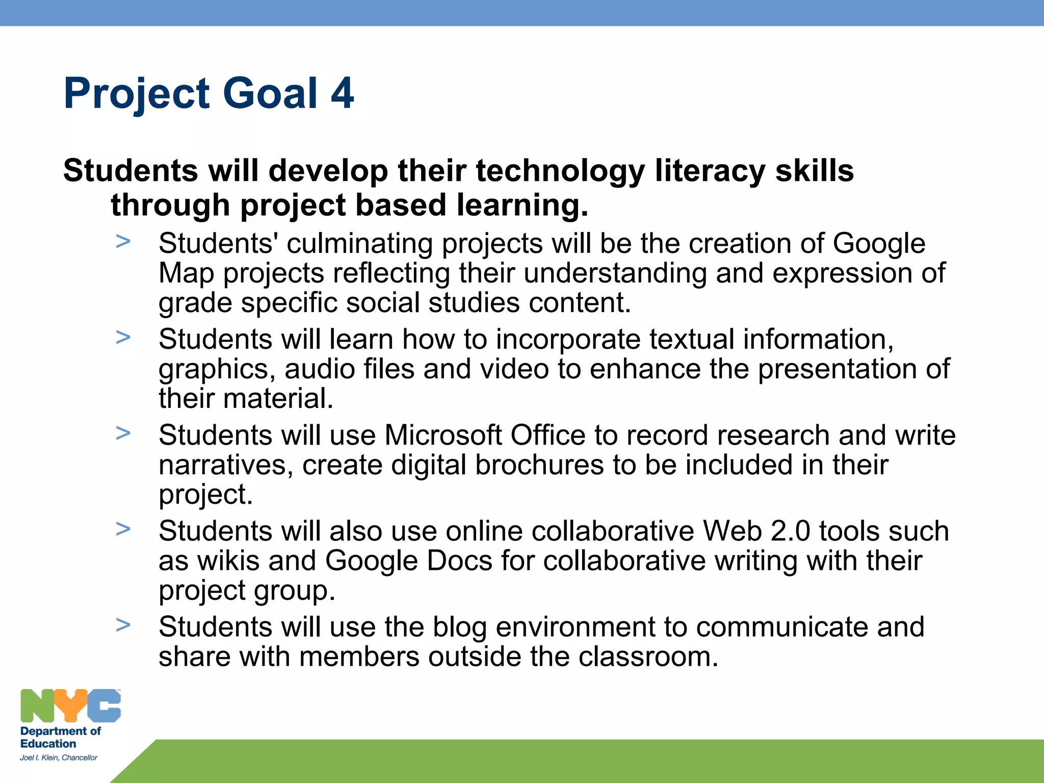 Project Goal 4
Students will develop their technology literacy skills
   through project based learning.
   > Students' culminating projects will be the creation of Google
     Map projects reflecting their understanding and expression of
     grade specific social studies content.
   > Students will learn how to incorporate textual information,
     graphics, audio files and video to enhance the presentation of
     their material.
   > Students will use Microsoft Office to record research and write
     narratives, create digital brochures to be included in their
     project.
   > Students will also use online collaborative Web 2.0 tools such
     as wikis and Google Docs for collaborative writing with their
     project group.
   > Students will use the blog environment to communicate and
     share with members outside the classroom.
 