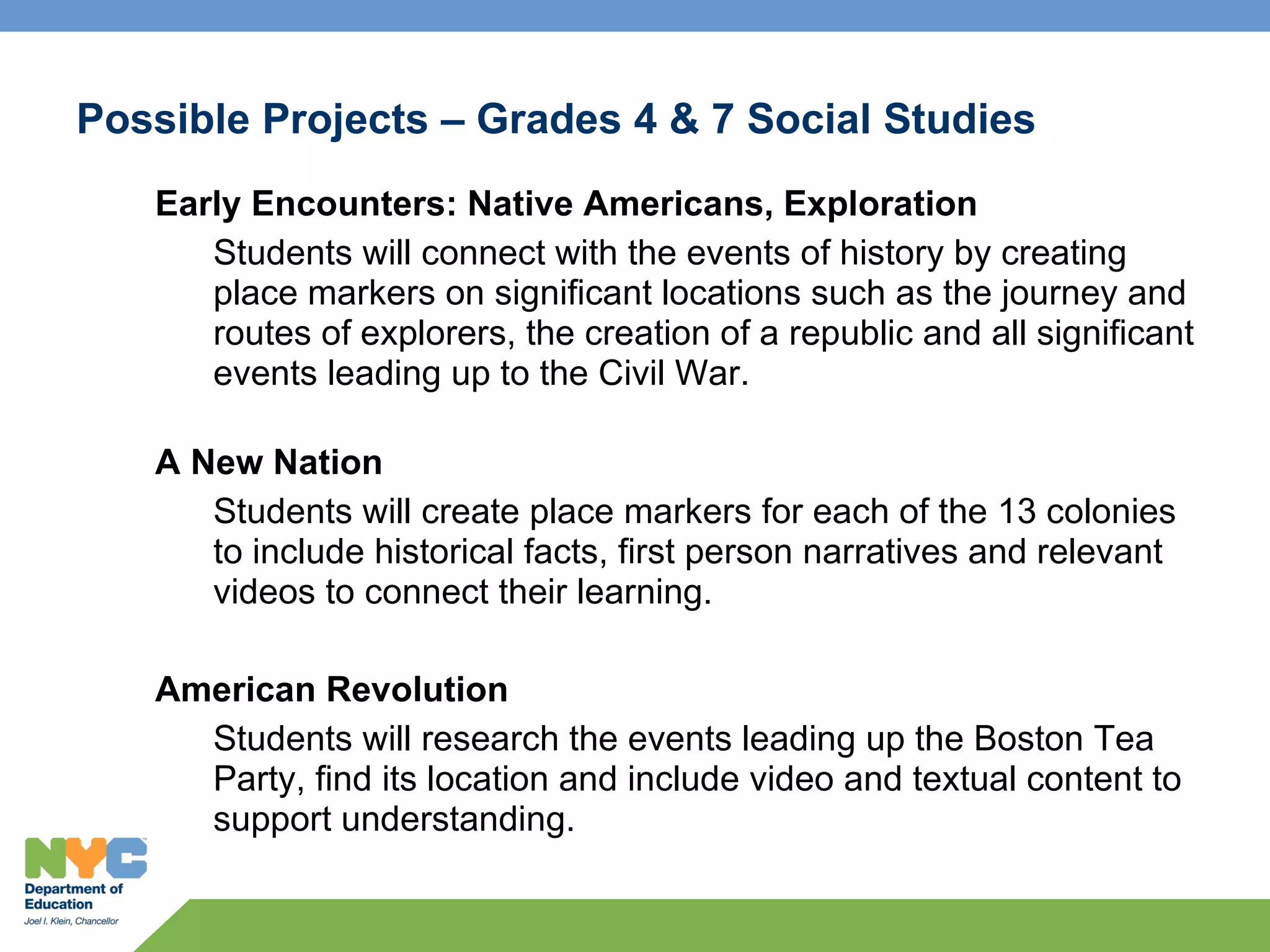 Possible Projects – Grades 4 & 7 Social Studies
   Early Encounters: Native Americans, Exploration
      Students will connect with the events of history by creating
      place markers on significant locations such as the journey and
      routes of explorers, the creation of a republic and all significant
      events leading up to the Civil War.

   A New Nation
      Students will create place markers for each of the 13 colonies
      to include historical facts, first person narratives and relevant
      videos to connect their learning.

   American Revolution
     Students will research the events leading up the Boston Tea
     Party, find its location and include video and textual content to
     support understanding.
 