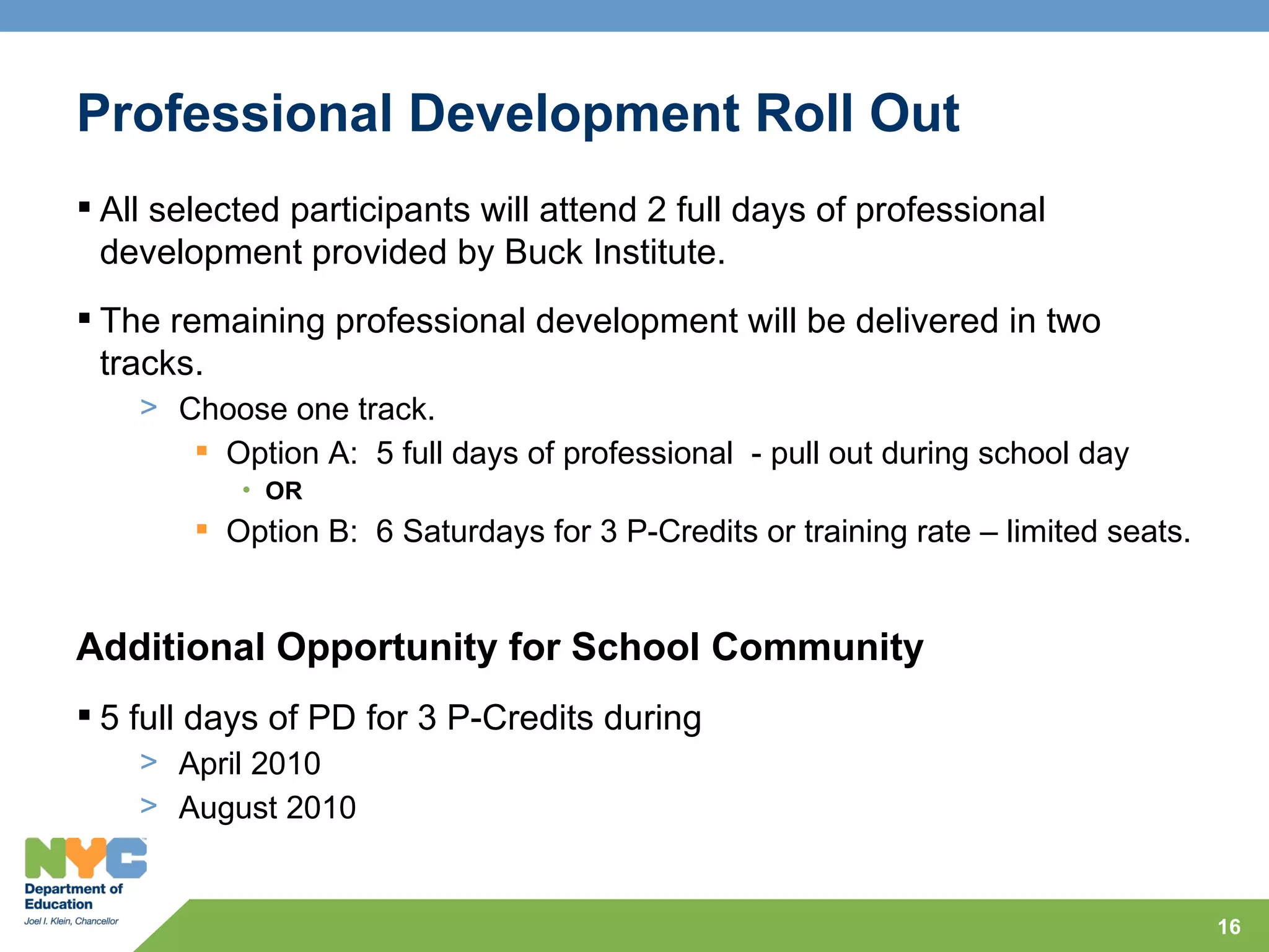 Professional Development Roll Out
 All selected participants will attend 2 full days of professional
  development provided by Buck Institute.
 The remaining professional development will be delivered in two
  tracks.
    > Choose one track.
        Option A: 5 full days of professional - pull out during school day
           • OR
         Option B: 6 Saturdays for 3 P-Credits or training rate – limited seats.


Additional Opportunity for School Community
 5 full days of PD for 3 P-Credits during
    > April 2010
    > August 2010


                                                                                    16
 