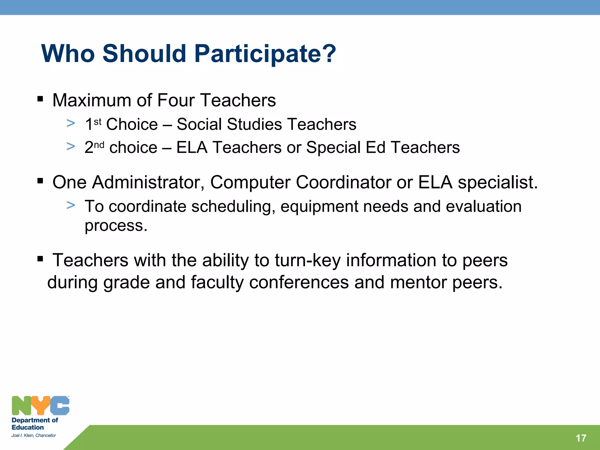 Who Should Participate?
 Maximum of Four Teachers
   > 1st Choice – Social Studies Teachers
   > 2nd choice – ELA Teachers or Special Ed Teachers

 One Administrator, Computer Coordinator or ELA specialist.
   > To coordinate scheduling, equipment needs and evaluation
     process.

 Teachers with the ability to turn-key information to peers
 during grade and faculty conferences and mentor peers.




                                                                17
 