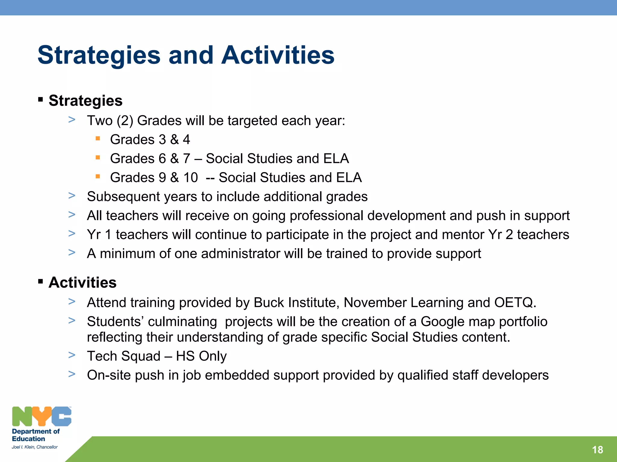 Strategies and Activities
 Strategies
    > Two (2) Grades will be targeted each year:
        Grades 3 & 4
        Grades 6 & 7 – Social Studies and ELA
        Grades 9 & 10 -- Social Studies and ELA
    > Subsequent years to include additional grades
    > All teachers will receive on going professional development and push in support
    > Yr 1 teachers will continue to participate in the project and mentor Yr 2 teachers
    > A minimum of one administrator will be trained to provide support

 Activities
    > Attend training provided by Buck Institute, November Learning and OETQ.
    > Students’ culminating projects will be the creation of a Google map portfolio
      reflecting their understanding of grade specific Social Studies content.
    > Tech Squad – HS Only
    > On-site push in job embedded support provided by qualified staff developers




                                                                                           18
 