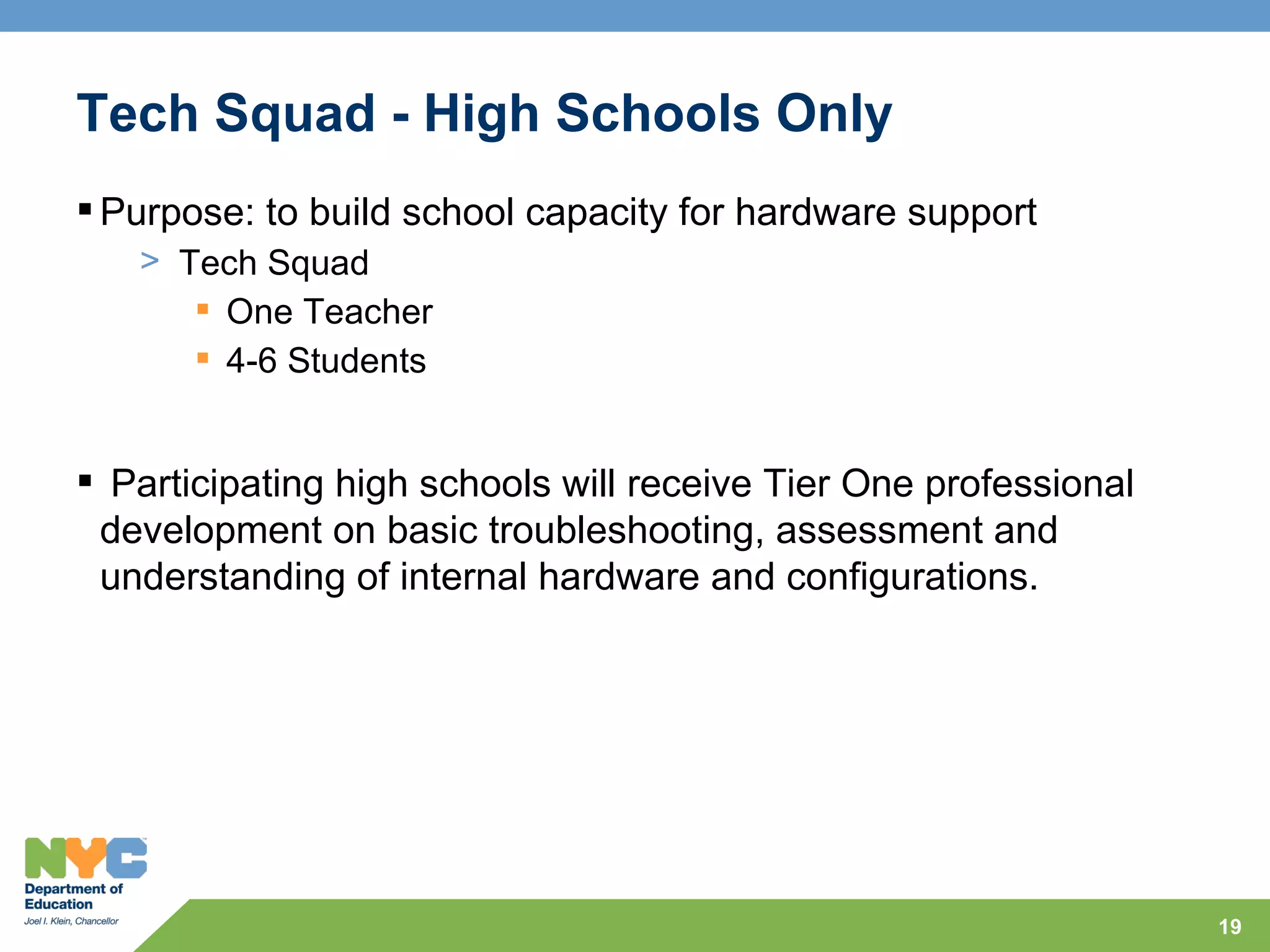 Tech Squad - High Schools Only
 Purpose: to build school capacity for hardware support
   > Tech Squad
       One Teacher
       4-6 Students


 Participating high schools will receive Tier One professional
 development on basic troubleshooting, assessment and
 understanding of internal hardware and configurations.




                                                                  19
 