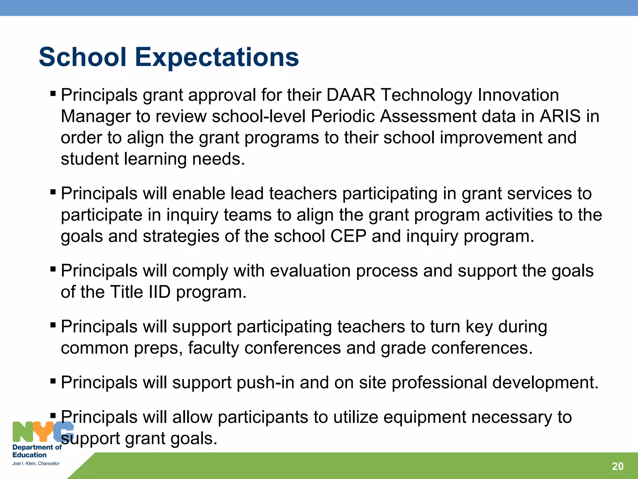 School Expectations
 Principals grant approval for their DAAR Technology Innovation
  Manager to review school-level Periodic Assessment data in ARIS in
  order to align the grant programs to their school improvement and
  student learning needs.
 Principals will enable lead teachers participating in grant services to
  participate in inquiry teams to align the grant program activities to the
  goals and strategies of the school CEP and inquiry program.
 Principals will comply with evaluation process and support the goals
  of the Title IID program.
 Principals will support participating teachers to turn key during
  common preps, faculty conferences and grade conferences.
 Principals will support push-in and on site professional development.
 Principals will allow participants to utilize equipment necessary to
  support grant goals.
                                                                              20
 