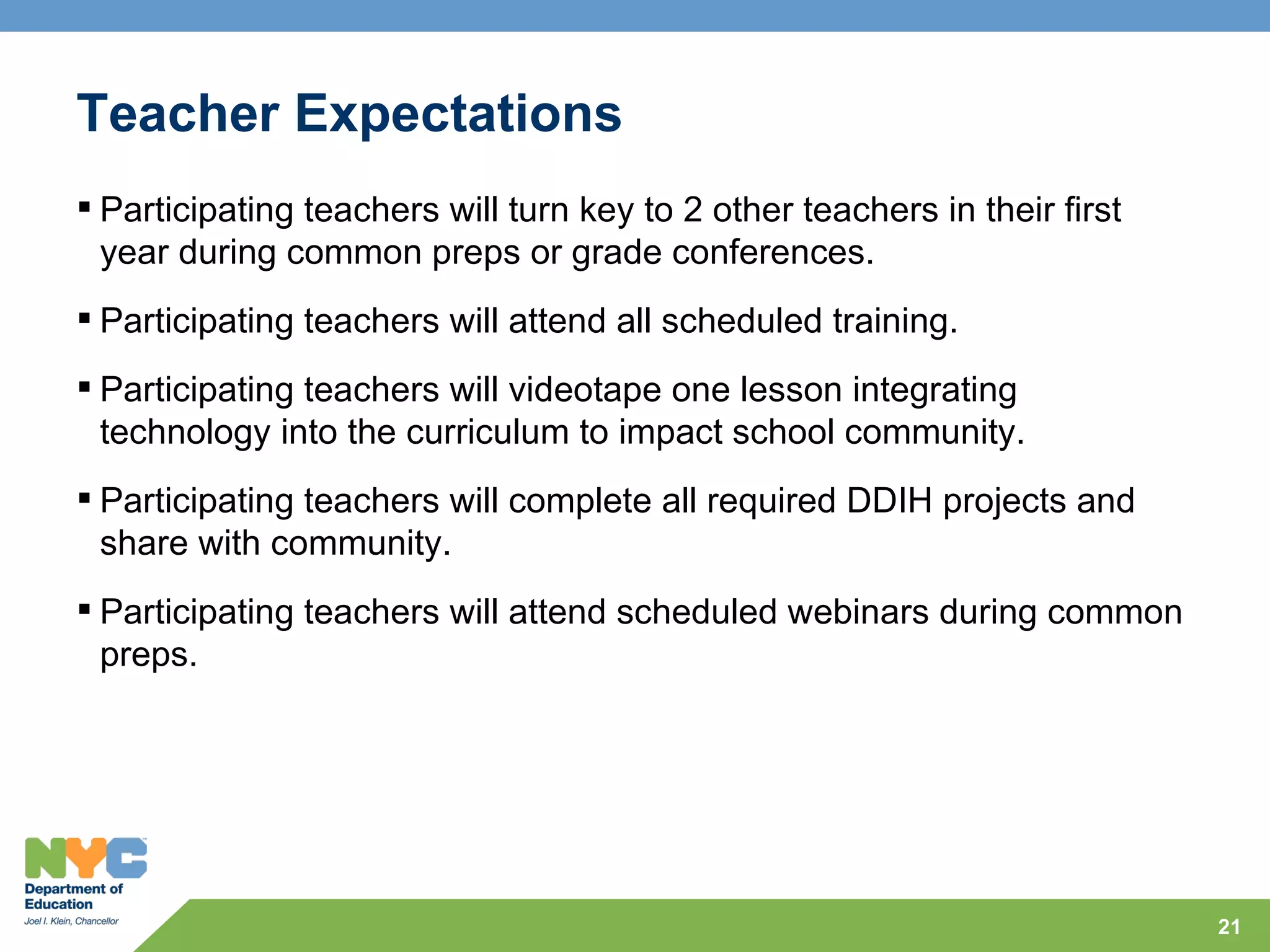 Teacher Expectations
 Participating teachers will turn key to 2 other teachers in their first
  year during common preps or grade conferences.
 Participating teachers will attend all scheduled training.
 Participating teachers will videotape one lesson integrating
  technology into the curriculum to impact school community.
 Participating teachers will complete all required DDIH projects and
  share with community.
 Participating teachers will attend scheduled webinars during common
  preps.




                                                                            21
 