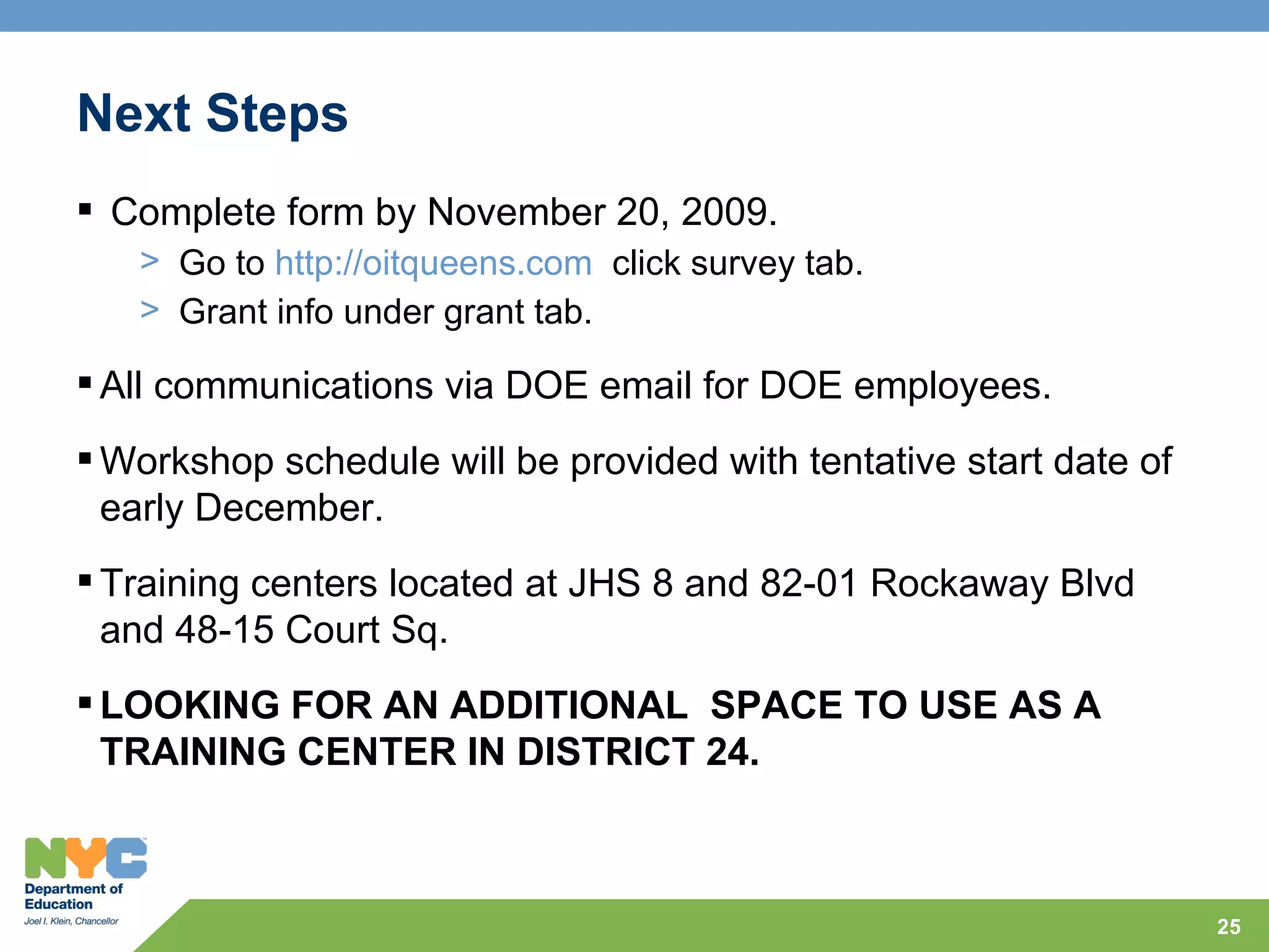 Next Steps
 Complete form by November 20, 2009.
   > Go to http://oitqueens.com click survey tab.
   > Grant info under grant tab.

 All communications via DOE email for DOE employees.
 Workshop schedule will be provided with tentative start date of
  early December.
 Training centers located at JHS 8 and 82-01 Rockaway Blvd
  and 48-15 Court Sq.
 LOOKING FOR AN ADDITIONAL SPACE TO USE AS A
  TRAINING CENTER IN DISTRICT 24.



                                                                    25
 