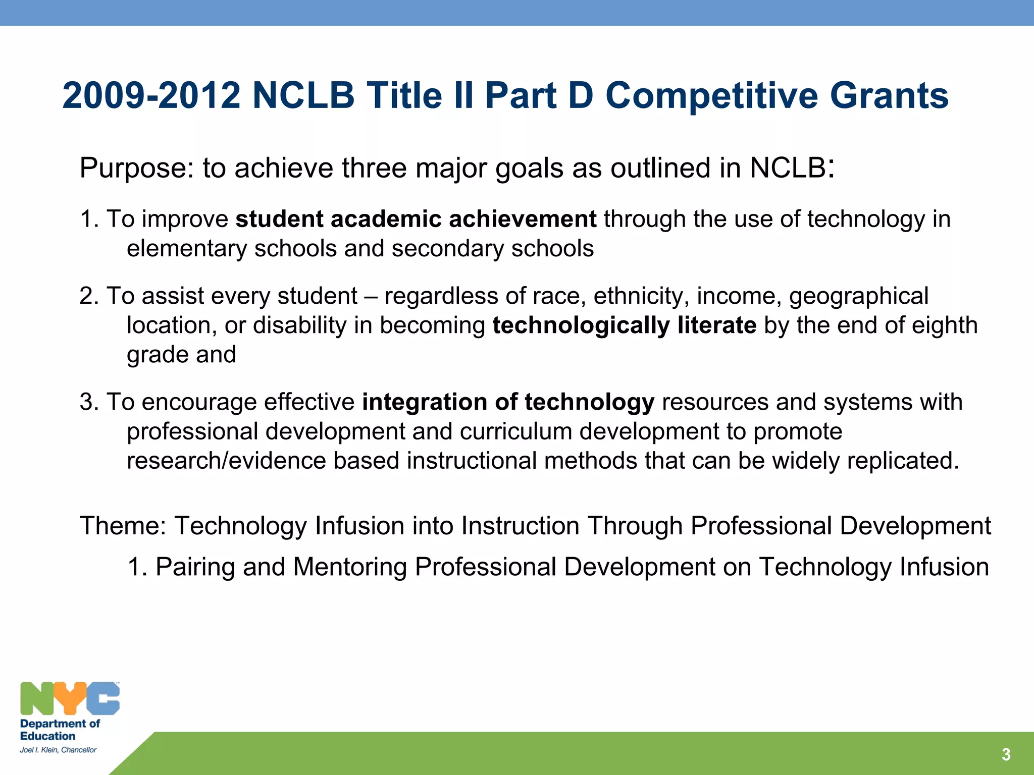 2009-2012 NCLB Title II Part D Competitive Grants
Purpose: to achieve three major goals as outlined in NCLB:
1. To improve student academic achievement through the use of technology in
    elementary schools and secondary schools
2. To assist every student – regardless of race, ethnicity, income, geographical
    location, or disability in becoming technologically literate by the end of eighth
    grade and
3. To encourage effective integration of technology resources and systems with
    professional development and curriculum development to promote
    research/evidence based instructional methods that can be widely replicated.

Theme: Technology Infusion into Instruction Through Professional Development
    1. Pairing and Mentoring Professional Development on Technology Infusion




                                                                                        3
 