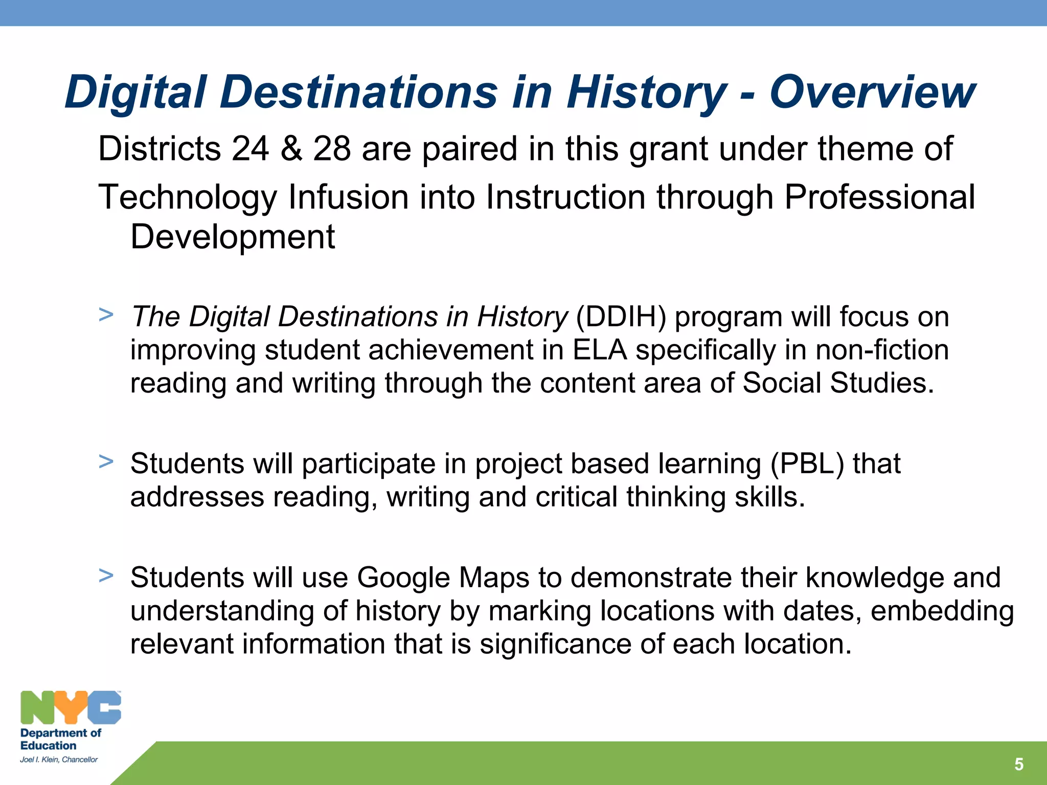 Digital Destinations in History - Overview
 Districts 24 & 28 are paired in this grant under theme of
 Technology Infusion into Instruction through Professional
   Development

 > The Digital Destinations in History (DDIH) program will focus on
   improving student achievement in ELA specifically in non-fiction
   reading and writing through the content area of Social Studies.

 > Students will participate in project based learning (PBL) that
   addresses reading, writing and critical thinking skills.

 > Students will use Google Maps to demonstrate their knowledge and
   understanding of history by marking locations with dates, embedding
   relevant information that is significance of each location.



                                                                      5
 
