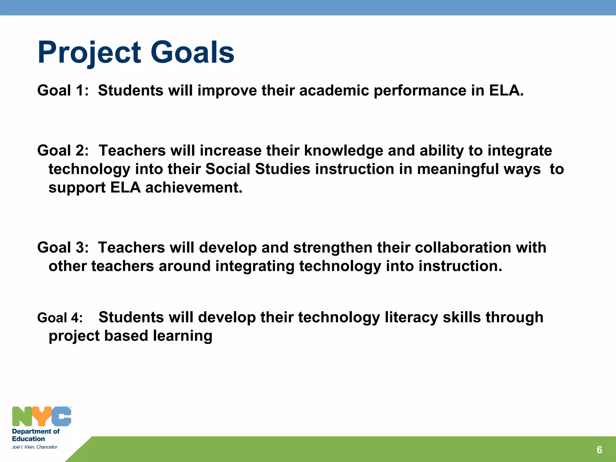 Project Goals
Goal 1: Students will improve their academic performance in ELA.


Goal 2: Teachers will increase their knowledge and ability to integrate
 technology into their Social Studies instruction in meaningful ways to
 support ELA achievement.


Goal 3: Teachers will develop and strengthen their collaboration with
 other teachers around integrating technology into instruction.


Goal 4: Students will develop their technology literacy skills through
 project based learning




                                                                          6
 