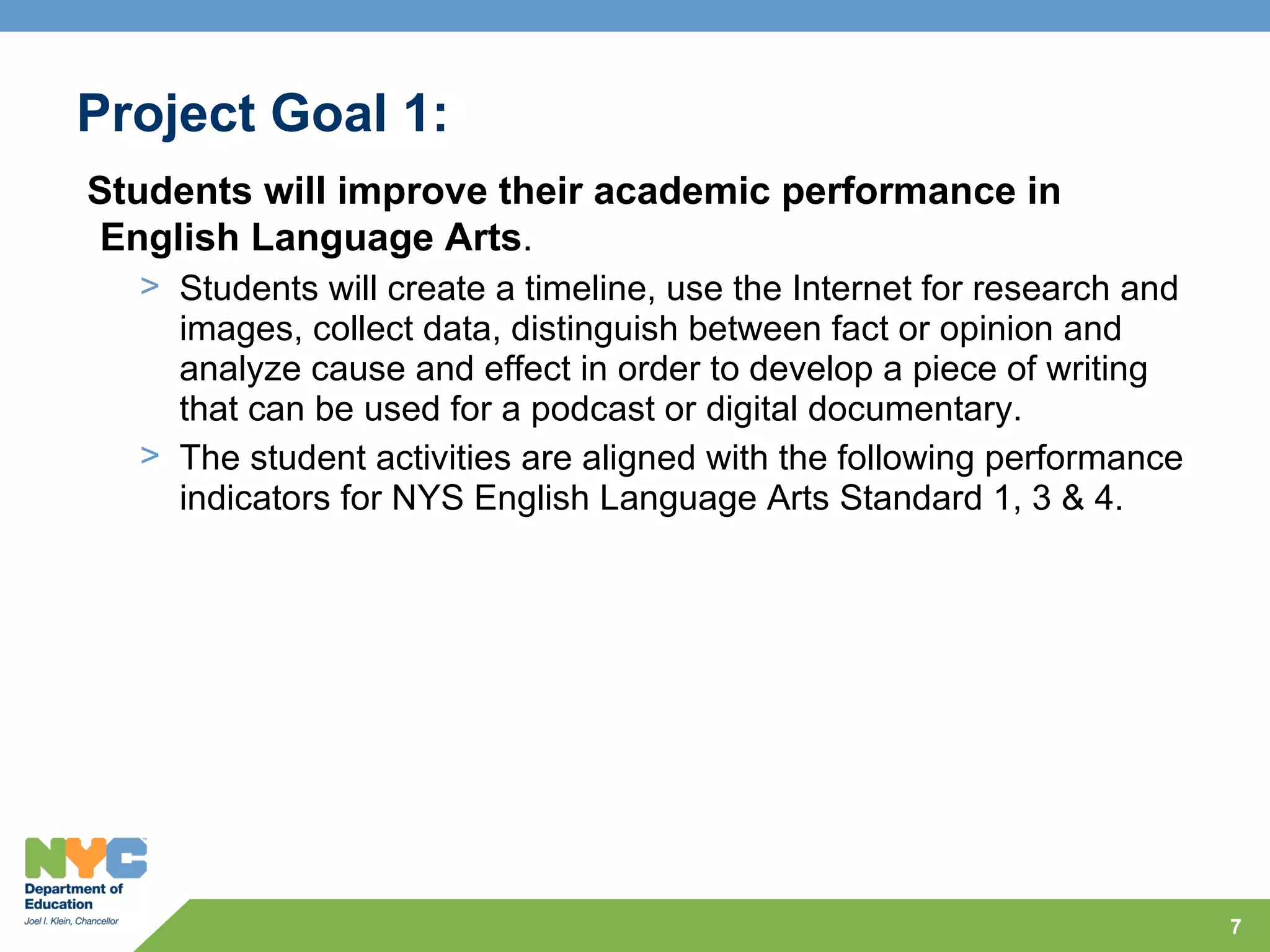 Project Goal 1:
Students will improve their academic performance in
English Language Arts.
  > Students will create a timeline, use the Internet for research and
    images, collect data, distinguish between fact or opinion and
    analyze cause and effect in order to develop a piece of writing
    that can be used for a podcast or digital documentary.
  > The student activities are aligned with the following performance
    indicators for NYS English Language Arts Standard 1, 3 & 4.




                                                                         7
 