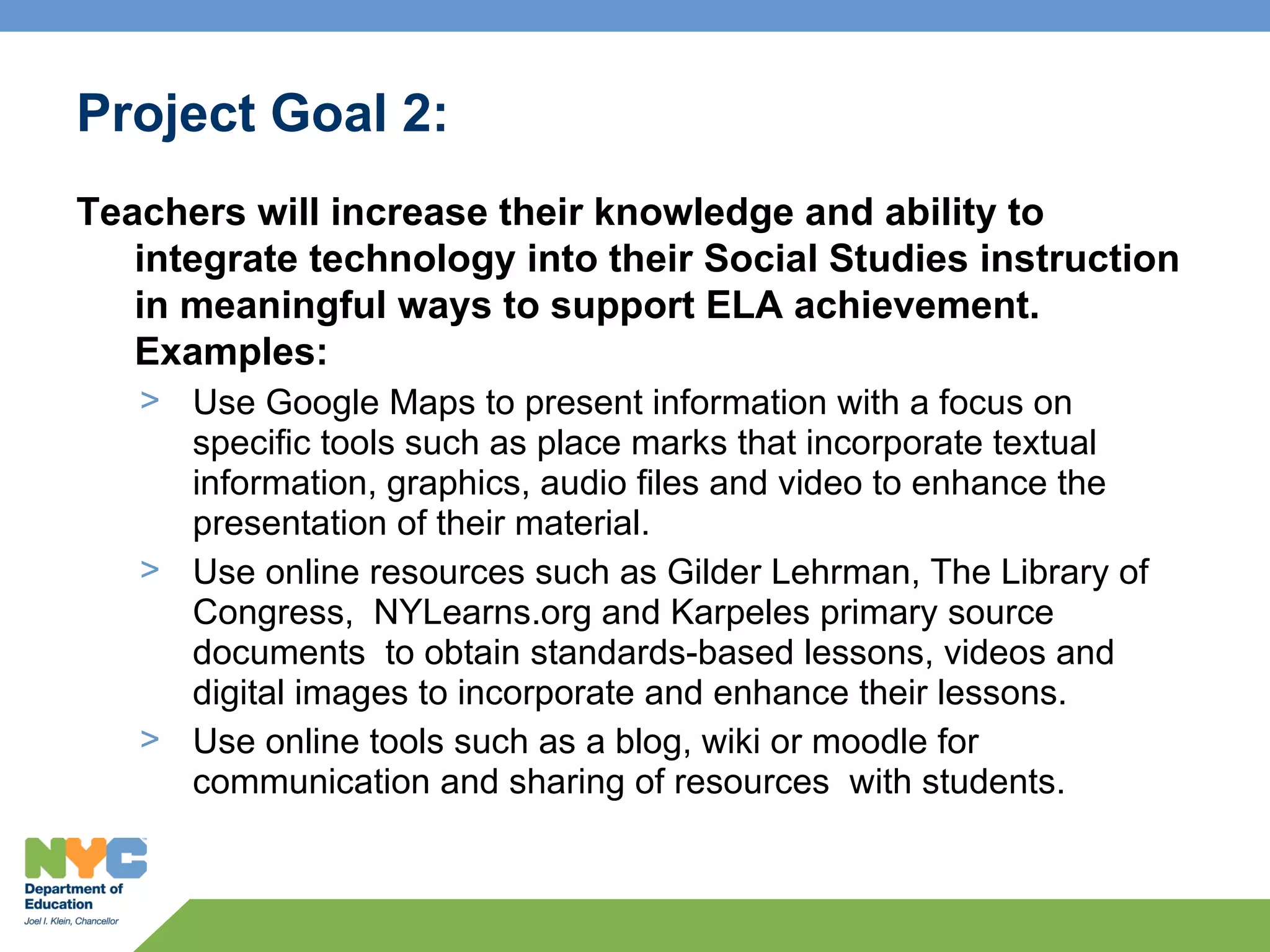 Project Goal 2:
Teachers will increase their knowledge and ability to
   integrate technology into their Social Studies instruction
   in meaningful ways to support ELA achievement.
   Examples:
   > Use Google Maps to present information with a focus on
     specific tools such as place marks that incorporate textual
     information, graphics, audio files and video to enhance the
     presentation of their material.
   > Use online resources such as Gilder Lehrman, The Library of
     Congress, NYLearns.org and Karpeles primary source
     documents to obtain standards-based lessons, videos and
     digital images to incorporate and enhance their lessons.
   > Use online tools such as a blog, wiki or moodle for
     communication and sharing of resources with students.
 