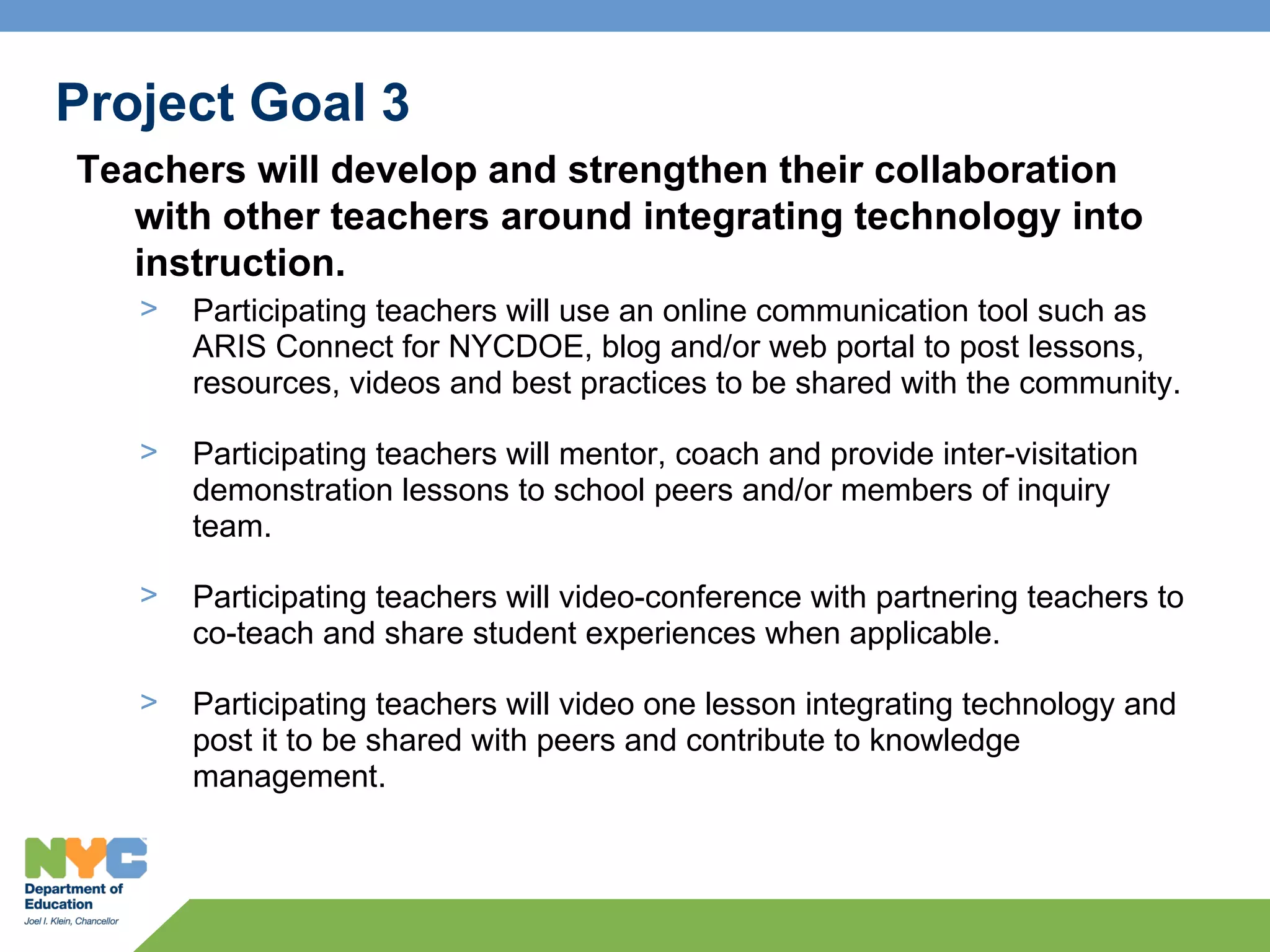 Project Goal 3
Teachers will develop and strengthen their collaboration
   with other teachers around integrating technology into
   instruction.
   >   Participating teachers will use an online communication tool such as
       ARIS Connect for NYCDOE, blog and/or web portal to post lessons,
       resources, videos and best practices to be shared with the community.

   >   Participating teachers will mentor, coach and provide inter-visitation
       demonstration lessons to school peers and/or members of inquiry
       team.

   >   Participating teachers will video-conference with partnering teachers to
       co-teach and share student experiences when applicable.

   >   Participating teachers will video one lesson integrating technology and
       post it to be shared with peers and contribute to knowledge
       management.
 