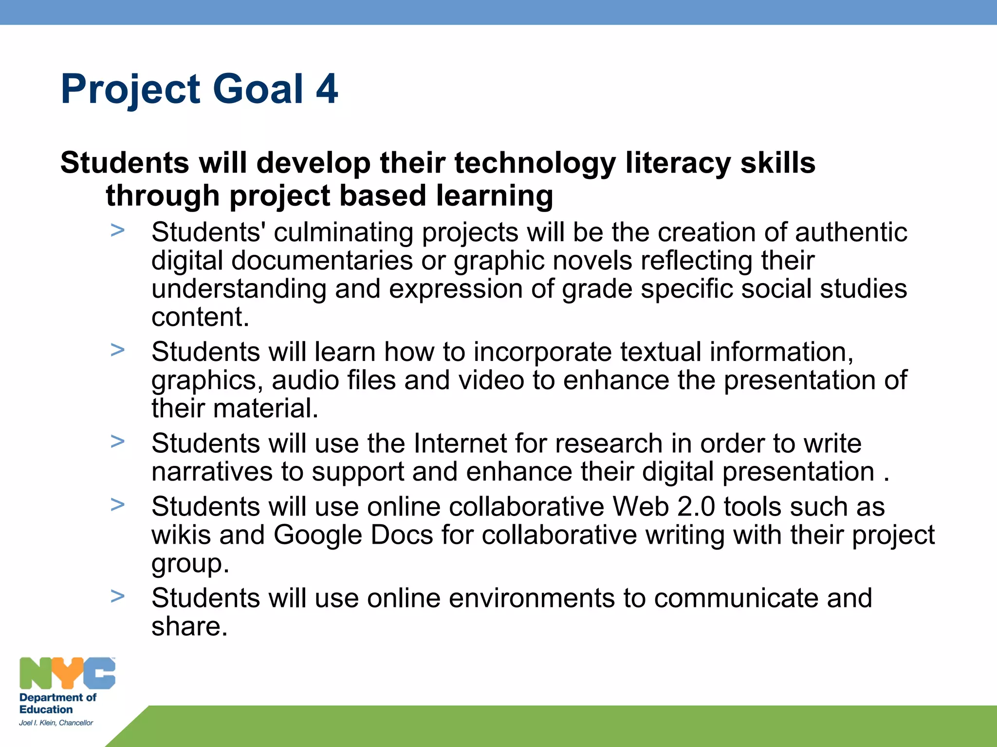 Project Goal 4
Students will develop their technology literacy skills
   through project based learning
   > Students' culminating projects will be the creation of authentic
     digital documentaries or graphic novels reflecting their
     understanding and expression of grade specific social studies
     content.
   > Students will learn how to incorporate textual information,
     graphics, audio files and video to enhance the presentation of
     their material.
   > Students will use the Internet for research in order to write
     narratives to support and enhance their digital presentation .
   > Students will use online collaborative Web 2.0 tools such as
     wikis and Google Docs for collaborative writing with their project
     group.
   > Students will use online environments to communicate and
     share.
 