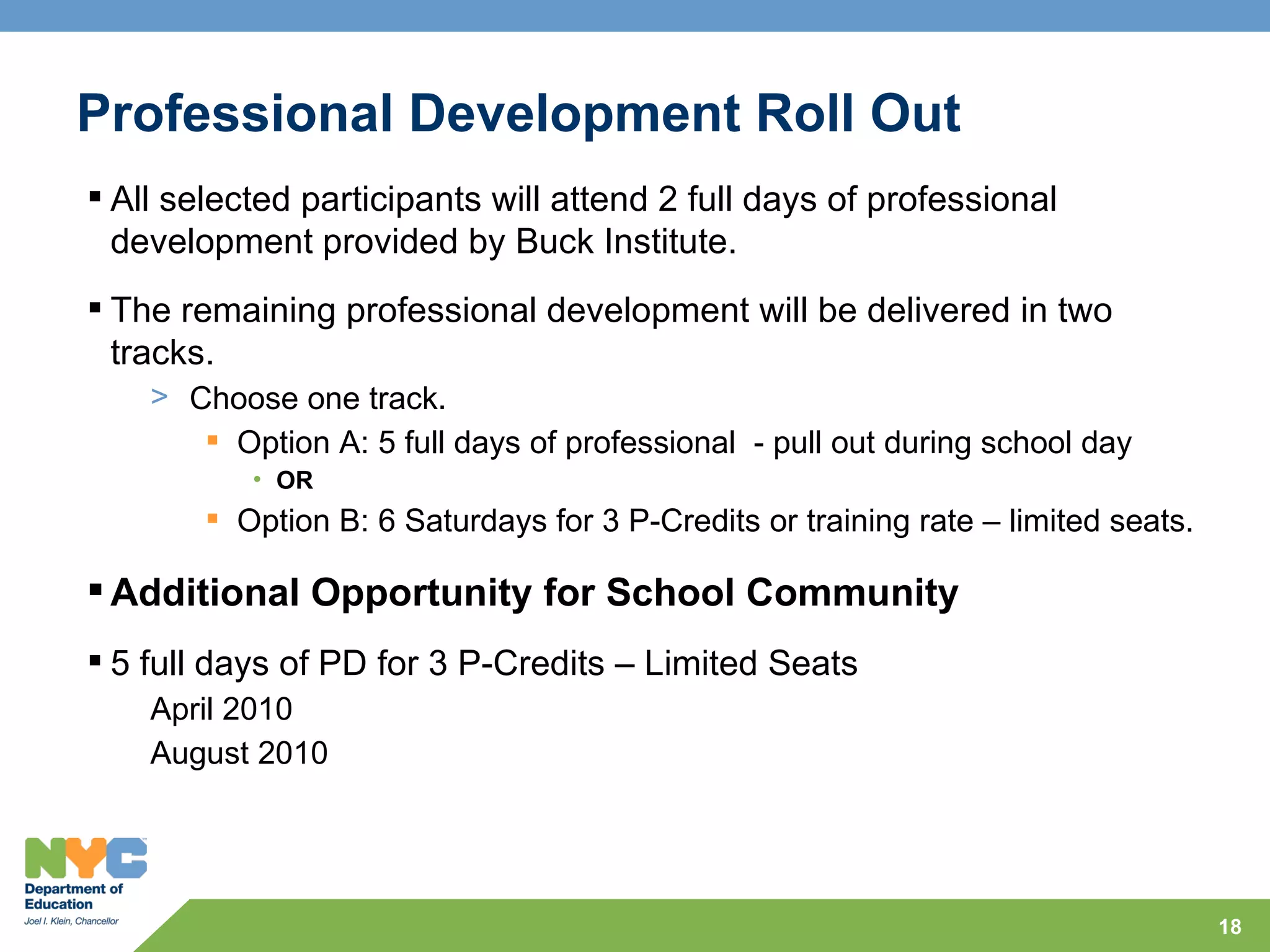 Professional Development Roll Out
 All selected participants will attend 2 full days of professional
  development provided by Buck Institute.
 The remaining professional development will be delivered in two
  tracks.
    > Choose one track.
        Option A: 5 full days of professional - pull out during school day
           • OR
         Option B: 6 Saturdays for 3 P-Credits or training rate – limited seats.

 Additional Opportunity for School Community
 5 full days of PD for 3 P-Credits – Limited Seats
    April 2010
    August 2010




                                                                                    18
 
