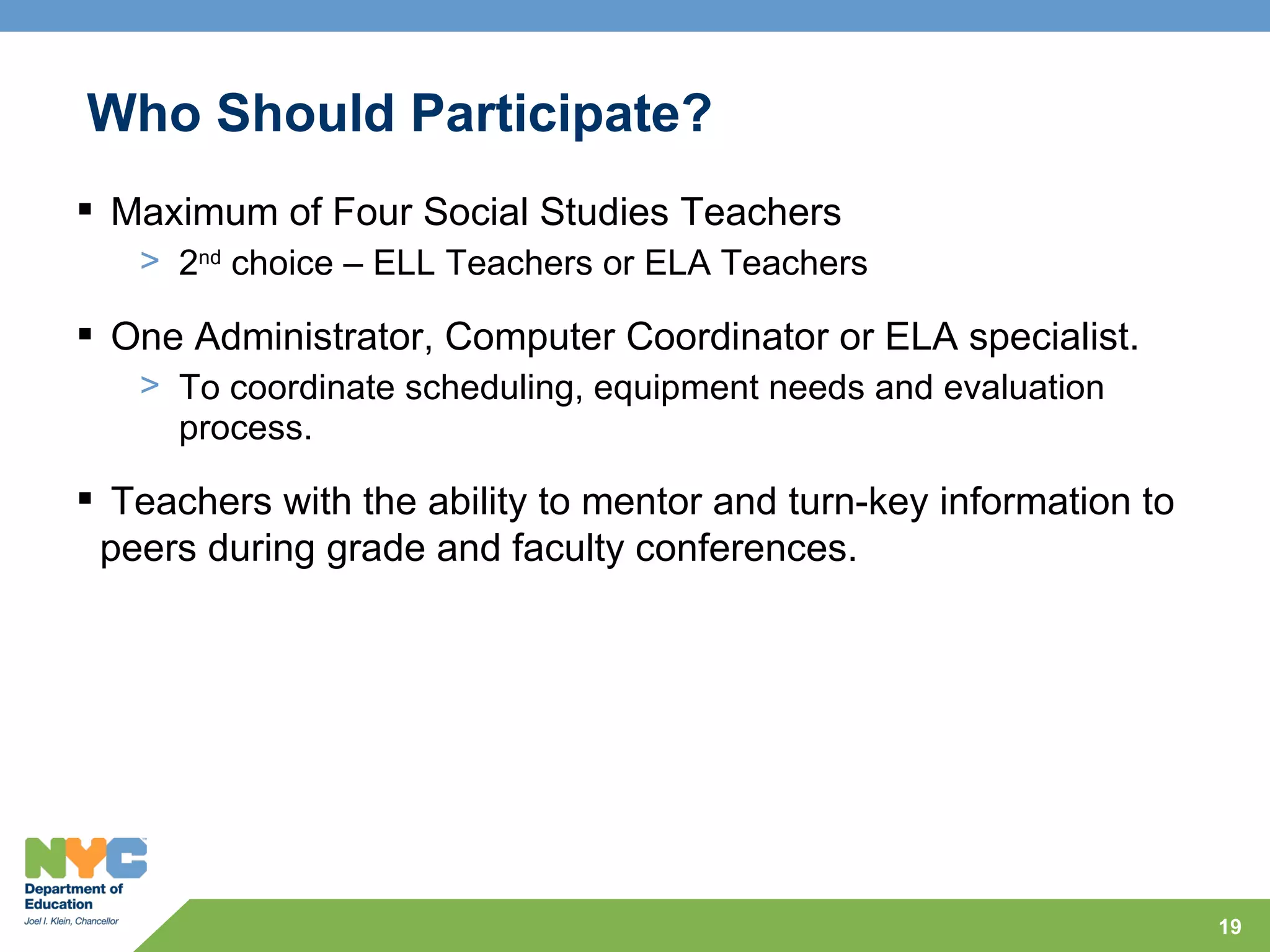 Who Should Participate?
 Maximum of Four Social Studies Teachers
   > 2nd choice – ELL Teachers or ELA Teachers

 One Administrator, Computer Coordinator or ELA specialist.
   > To coordinate scheduling, equipment needs and evaluation
     process.

 Teachers with the ability to mentor and turn-key information to
 peers during grade and faculty conferences.




                                                                    19
 