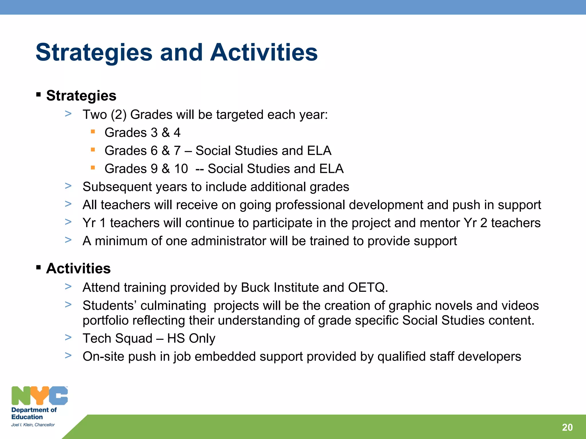 Strategies and Activities
 Strategies
    > Two (2) Grades will be targeted each year:
        Grades 3 & 4
        Grades 6 & 7 – Social Studies and ELA
        Grades 9 & 10 -- Social Studies and ELA
    > Subsequent years to include additional grades
    > All teachers will receive on going professional development and push in support
    > Yr 1 teachers will continue to participate in the project and mentor Yr 2 teachers
    > A minimum of one administrator will be trained to provide support

 Activities
    > Attend training provided by Buck Institute and OETQ.
    > Students’ culminating projects will be the creation of graphic novels and videos
      portfolio reflecting their understanding of grade specific Social Studies content.
    > Tech Squad – HS Only
    > On-site push in job embedded support provided by qualified staff developers




                                                                                           20
 