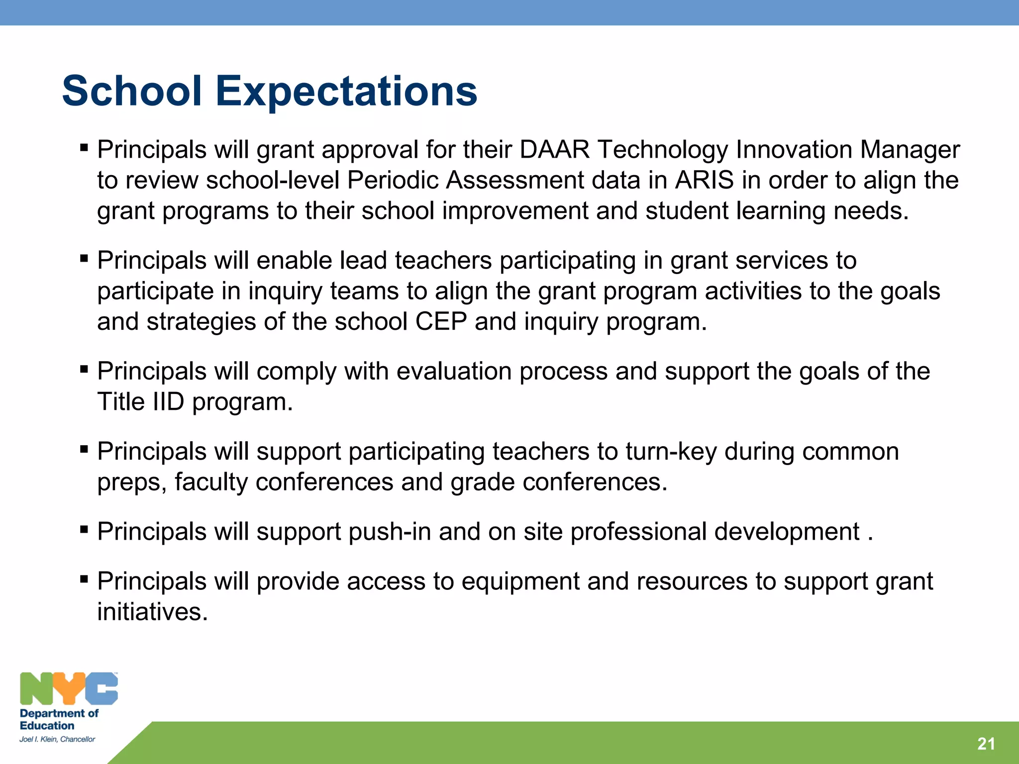 School Expectations
 Principals will grant approval for their DAAR Technology Innovation Manager
  to review school-level Periodic Assessment data in ARIS in order to align the
  grant programs to their school improvement and student learning needs.
 Principals will enable lead teachers participating in grant services to
  participate in inquiry teams to align the grant program activities to the goals
  and strategies of the school CEP and inquiry program.
 Principals will comply with evaluation process and support the goals of the
  Title IID program.
 Principals will support participating teachers to turn-key during common
  preps, faculty conferences and grade conferences.
 Principals will support push-in and on site professional development .
 Principals will provide access to equipment and resources to support grant
  initiatives.




                                                                                    21
 