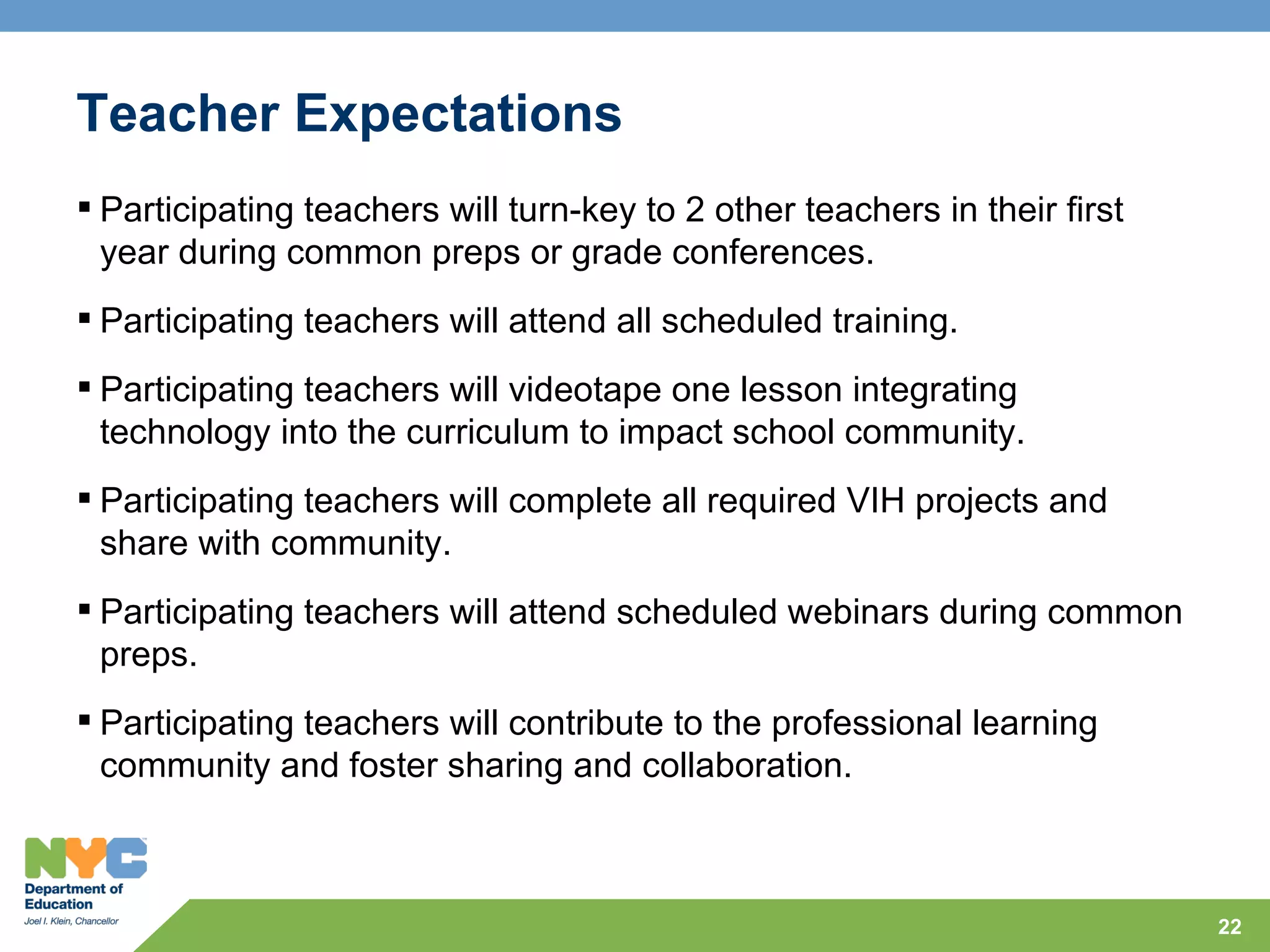 Teacher Expectations
 Participating teachers will turn-key to 2 other teachers in their first
  year during common preps or grade conferences.
 Participating teachers will attend all scheduled training.
 Participating teachers will videotape one lesson integrating
  technology into the curriculum to impact school community.
 Participating teachers will complete all required VIH projects and
  share with community.
 Participating teachers will attend scheduled webinars during common
  preps.
 Participating teachers will contribute to the professional learning
  community and foster sharing and collaboration.



                                                                            22
 