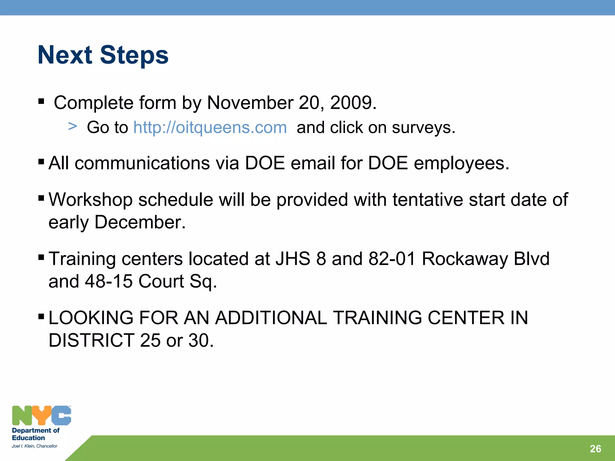 Next Steps
 Complete form by November 20, 2009.
   > Go to http://oitqueens.com and click on surveys.

 All communications via DOE email for DOE employees.
 Workshop schedule will be provided with tentative start date of
  early December.
 Training centers located at JHS 8 and 82-01 Rockaway Blvd
  and 48-15 Court Sq.
 LOOKING FOR AN ADDITIONAL TRAINING CENTER IN
  DISTRICT 25 or 30.




                                                                    26
 
