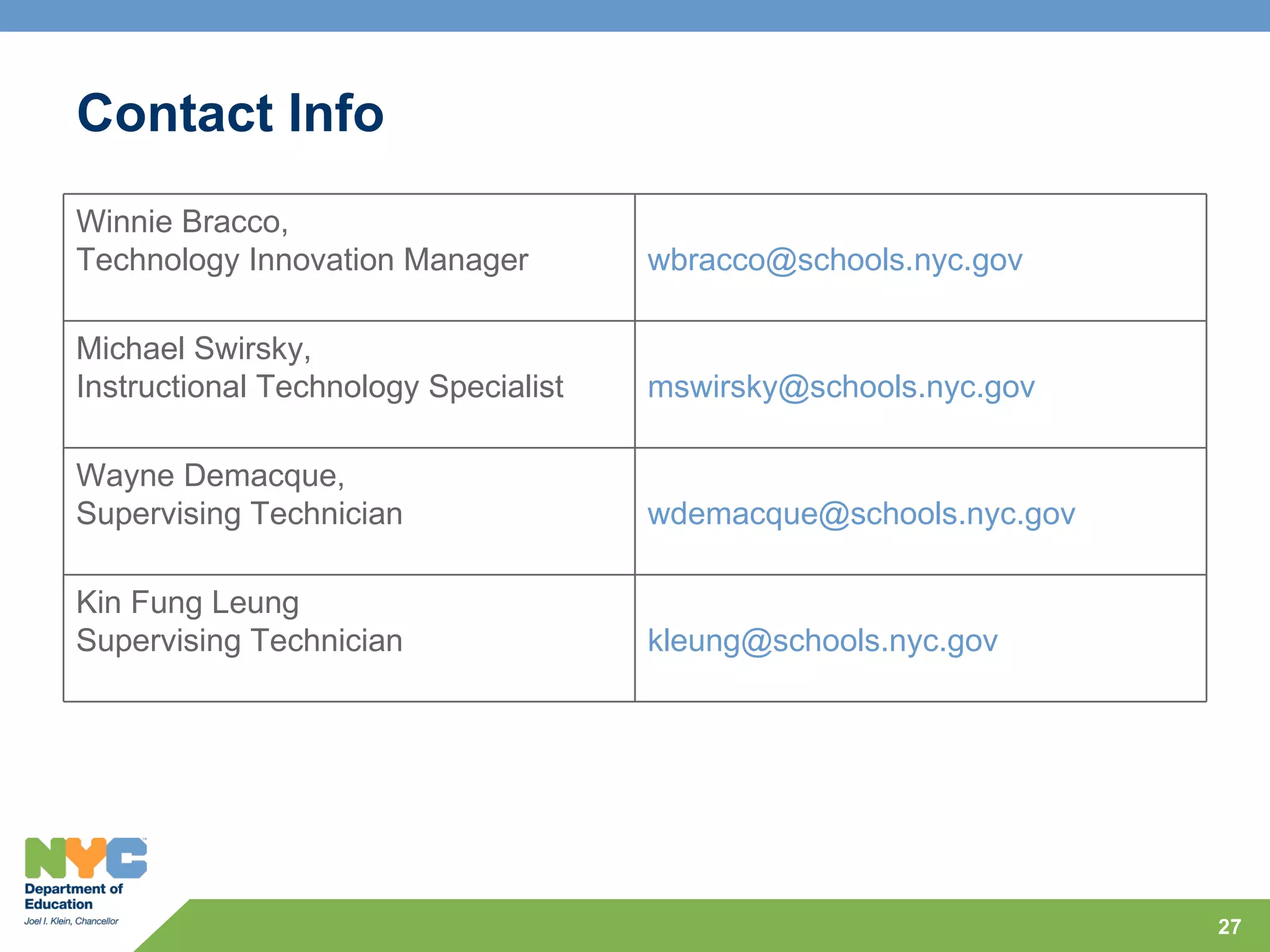 Contact Info
Winnie Bracco,
Technology Innovation Manager         wbracco@schools.nyc.gov

Michael Swirsky,
Instructional Technology Specialist   mswirsky@schools.nyc.gov

Wayne Demacque,
Supervising Technician                wdemacque@schools.nyc.gov

Kin Fung Leung
Supervising Technician                kleung@schools.nyc.gov




                                                                  27
 