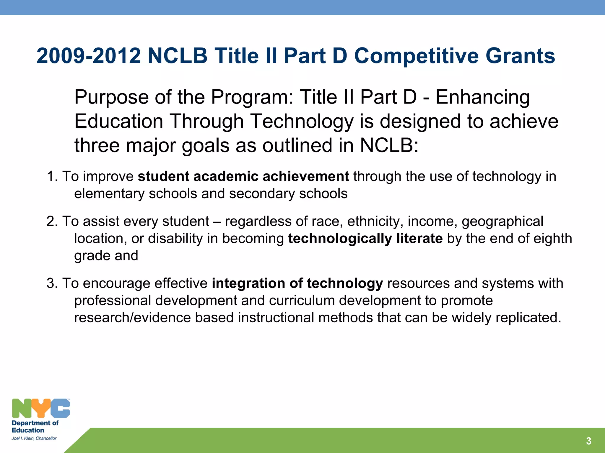 2009-2012 NCLB Title II Part D Competitive Grants
    Purpose of the Program: Title II Part D - Enhancing
    Education Through Technology is designed to achieve
    three major goals as outlined in NCLB:
1. To improve student academic achievement through the use of technology in
    elementary schools and secondary schools
2. To assist every student – regardless of race, ethnicity, income, geographical
    location, or disability in becoming technologically literate by the end of eighth
    grade and
3. To encourage effective integration of technology resources and systems with
    professional development and curriculum development to promote
    research/evidence based instructional methods that can be widely replicated.




                                                                                        3
 