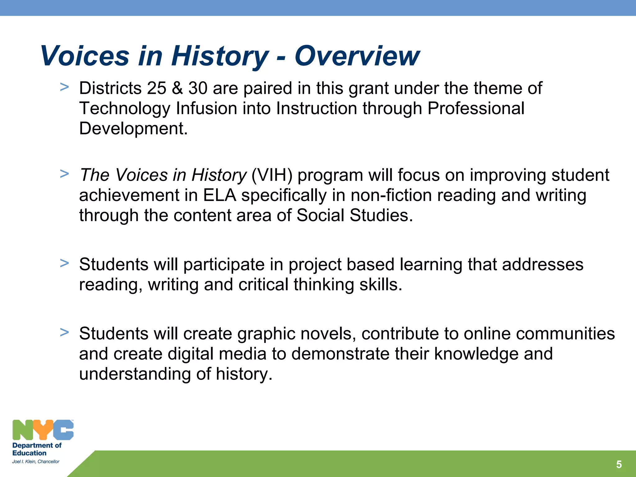 Voices in History - Overview
 > Districts 25 & 30 are paired in this grant under the theme of
   Technology Infusion into Instruction through Professional
   Development.

 > The Voices in History (VIH) program will focus on improving student
   achievement in ELA specifically in non-fiction reading and writing
   through the content area of Social Studies.

 > Students will participate in project based learning that addresses
   reading, writing and critical thinking skills.

 > Students will create graphic novels, contribute to online communities
   and create digital media to demonstrate their knowledge and
   understanding of history.



                                                                           5
 