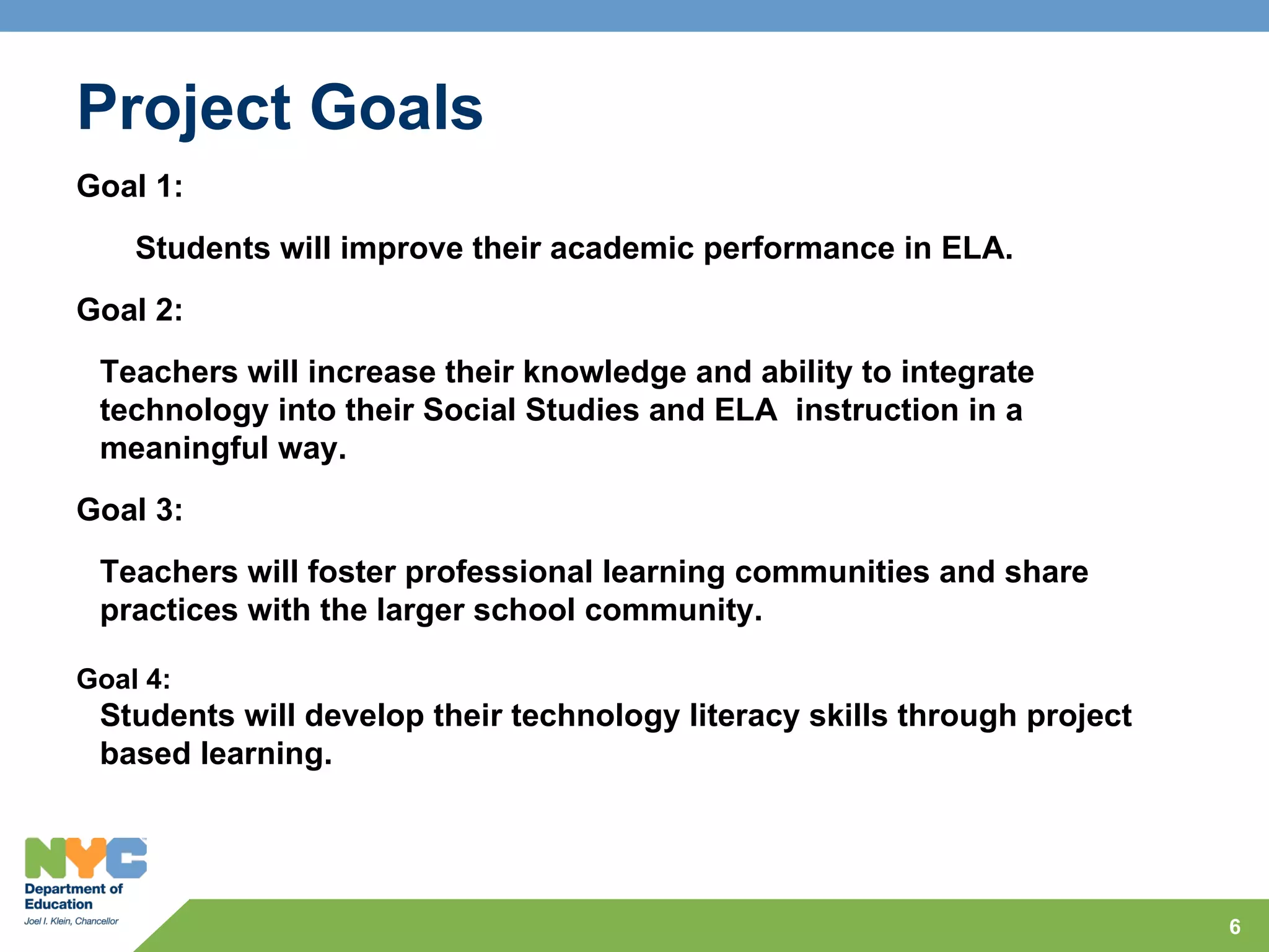 Project Goals
Goal 1:
    Students will improve their academic performance in ELA.
Goal 2:
 Teachers will increase their knowledge and ability to integrate
 technology into their Social Studies and ELA instruction in a
 meaningful way.
Goal 3:
 Teachers will foster professional learning communities and share
 practices with the larger school community.

Goal 4:
 Students will develop their technology literacy skills through project
 based learning.




                                                                          6
 