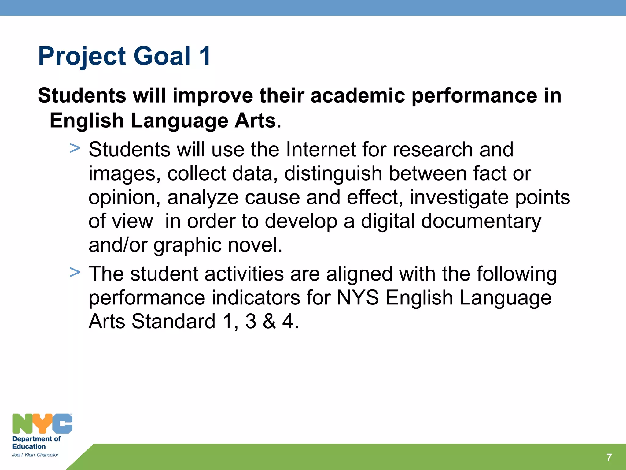 Project Goal 1
Students will improve their academic performance in
 English Language Arts.
   > Students will use the Internet for research and
     images, collect data, distinguish between fact or
     opinion, analyze cause and effect, investigate points
     of view in order to develop a digital documentary
     and/or graphic novel.
   > The student activities are aligned with the following
     performance indicators for NYS English Language
     Arts Standard 1, 3 & 4.




                                                             7
 