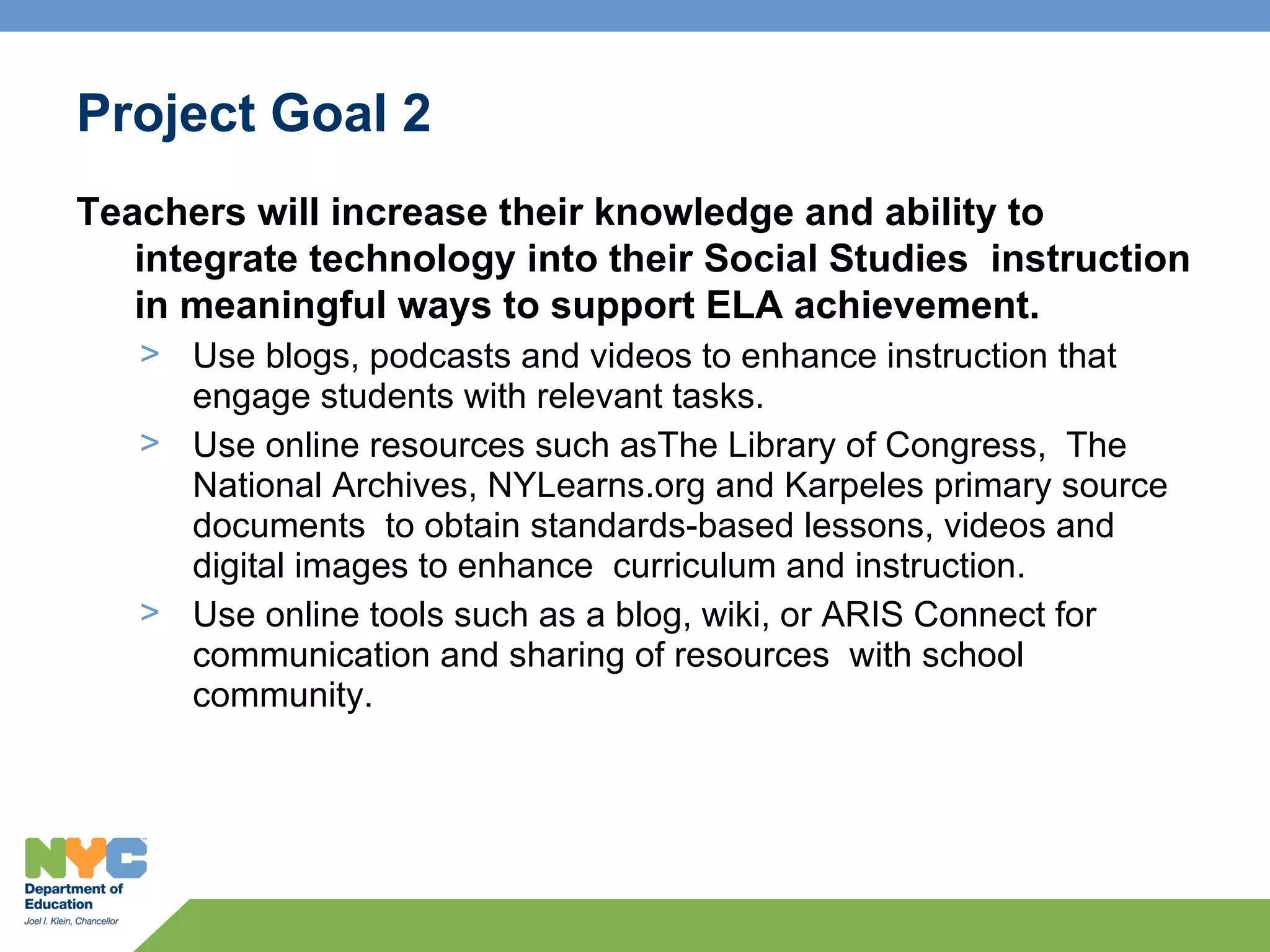 Project Goal 2
Teachers will increase their knowledge and ability to
   integrate technology into their Social Studies instruction
   in meaningful ways to support ELA achievement.
   > Use blogs, podcasts and videos to enhance instruction that
     engage students with relevant tasks.
   > Use online resources such asThe Library of Congress, The
     National Archives, NYLearns.org and Karpeles primary source
     documents to obtain standards-based lessons, videos and
     digital images to enhance curriculum and instruction.
   > Use online tools such as a blog, wiki, or ARIS Connect for
     communication and sharing of resources with school
     community.
 