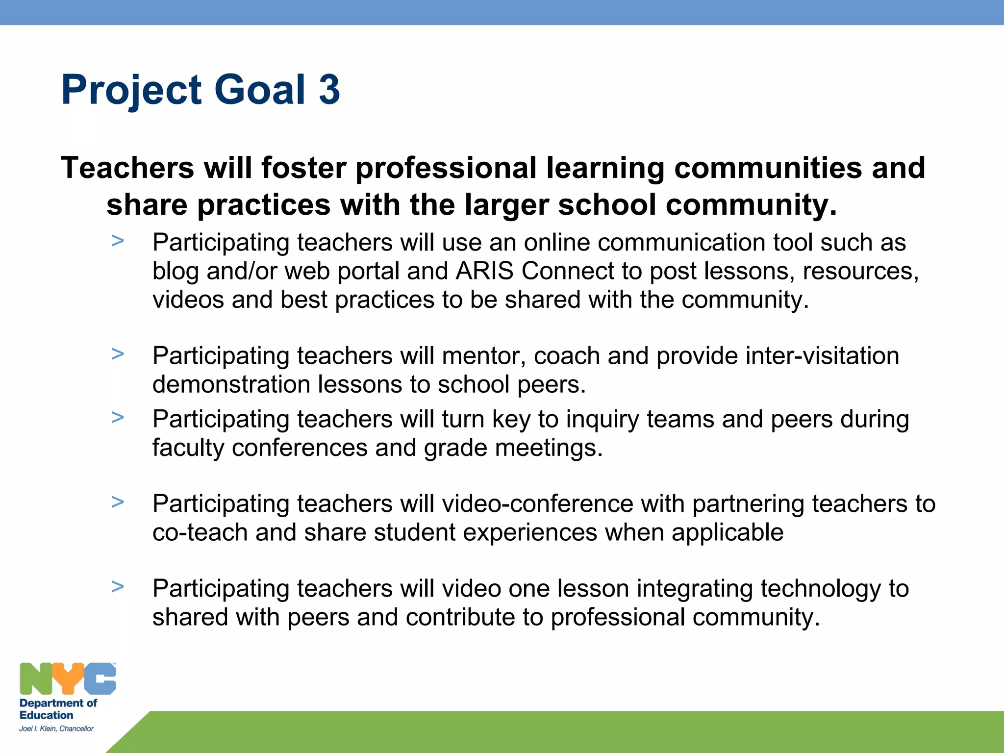 Project Goal 3
Teachers will foster professional learning communities and
   share practices with the larger school community.
   >   Participating teachers will use an online communication tool such as
       blog and/or web portal and ARIS Connect to post lessons, resources,
       videos and best practices to be shared with the community.

   >   Participating teachers will mentor, coach and provide inter-visitation
       demonstration lessons to school peers.
   >   Participating teachers will turn key to inquiry teams and peers during
       faculty conferences and grade meetings.

   >   Participating teachers will video-conference with partnering teachers to
       co-teach and share student experiences when applicable

   >   Participating teachers will video one lesson integrating technology to
       shared with peers and contribute to professional community.
 