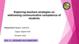 EED 17 : RESEARCH IN ELEMENTARY
Exploring teachers strategies on
addressing communicative competence of
students
Researchers: Bagaan, Catherine
Gigare, Dejane Faith
Sonsona, Jazyl
 