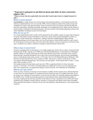 "Neque porro quisquam est qui dolorem ipsum quia dolor sit amet, consectetur,
adipisci velit..."
"There is no one who loves pain itself, who seeks after it and wants to have it, simply because it is
pain..."
What	
  is	
  Lorem	
  Ipsum?	
  
Lorem Ipsum is simply dummy text of the printing and typesetting industry. Lorem Ipsum has been the
industry's standard dummy text ever since the 1500s, when an unknown printer took a galley of type and
scrambled it to make a type specimen book. It has survived not only five centuries, but also the leap into
electronic typesetting, remaining essentially unchanged. It was popularised in the 1960s with the release of
Letraset sheets containing Lorem Ipsum passages, and more recently with desktop publishing software like
Aldus PageMaker including versions of Lorem Ipsum.
Why	
  do	
  we	
  use	
  it?	
  
It is a long established fact that a reader will be distracted by the readable content of a page when looking at
its layout. The point of using Lorem Ipsum is that it has a more-or-less normal distribution of letters, as
opposed to using 'Content here, content here', making it look like readable English. Many desktop
publishing packages and web page editors now use Lorem Ipsum as their default model text, and a search
for 'lorem ipsum' will uncover many web sites still in their infancy. Various versions have evolved over the
years, sometimes by accident, sometimes on purpose (injected humour and the like).
	
  	
  
Where	
  does	
  it	
  come	
  from?	
  
Contrary to popular belief, Lorem Ipsum is not simply random text. It has roots in a piece of classical Latin
literature from 45 BC, making it over 2000 years old. Richard McClintock, a Latin professor at Hampden-
Sydney College in Virginia, looked up one of the more obscure Latin words, consectetur, from a Lorem
Ipsum passage, and going through the cites of the word in classical literature, discovered the undoubtable
source. Lorem Ipsum comes from sections 1.10.32 and 1.10.33 of "de Finibus Bonorum et Malorum" (The
Extremes of Good and Evil) by Cicero, written in 45 BC. This book is a treatise on the theory of ethics,
very popular during the Renaissance. The first line of Lorem Ipsum, "Lorem ipsum dolor sit amet..", comes
from a line in section 1.10.32.
The standard chunk of Lorem Ipsum used since the 1500s is reproduced below for those interested.
Sections 1.10.32 and 1.10.33 from "de Finibus Bonorum et Malorum" by Cicero are also reproduced in
their exact original form, accompanied by English versions from the 1914 translation by H. Rackham.
Where	
  can	
  I	
  get	
  some?	
  
There are many variations of passages of Lorem Ipsum available, but the majority have suffered alteration
in some form, by injected humour, or randomised words which don't look even slightly believable. If you
are going to use a passage of Lorem Ipsum, you need to be sure there isn't anything embarrassing hidden in
the middle of text. All the Lorem Ipsum generators on the Internet tend to repeat predefined chunks as
necessary, making this the first true generator on the Internet. It uses a dictionary of over 200 Latin words,
combined with a handful of model sentence structures, to generate Lorem Ipsum which looks reasonable.
The generated Lorem Ipsum is therefore always free from repetition, injected humour, or non-characteristic
words etc.
	
  	
  	
  
	
  
 