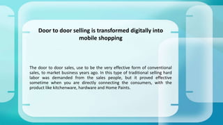 The door to door sales, use to be the very effective form of conventional
sales, to market business years ago. In this type of traditional selling hard
labor was demanded from the sales people, but it proved effective
sometime when you are directly connecting the consumers, with the
product like kitchenware, hardware and Home Paints.
Door to door selling is transformed digitally into
mobile shopping
 