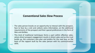  The sales person knocks on an opportunity to interact with the prospect,
face to face by a visit and collects extra information, on the additional
requirements of the prospect and their special preferences in the form of
likes and dislikes.
 This kind of traditional techniques forms a part within effective sales,
where direct prospect engagement results in direct sales and as the trust
builds up, the customers also plan and prefers for the next buy, on the
basis of the rapport built by the sales person with his communication
skills.
Conventional Sales Slow Process
 