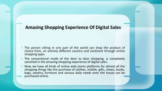  The person sitting in one part of the world can shop the product of
choice from, an entirely different country and continent through online
shopping apps.
 The conventional mode of the door to door shopping, is completely
vanished in the amazing shopping experience of digital sales.
 Now, we have all kinds of online web stores platforms for almost all the
shopping things like the purchase of clothes, mobile, gifts, shoes, books,
bags, jewelry, furniture and various daily needs even the house can be
purchased online.
Amazing Shopping Experience Of Digital Sales
 