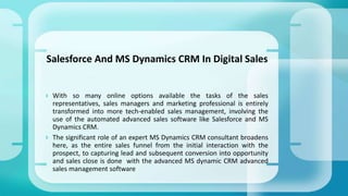  With so many online options available the tasks of the sales
representatives, sales managers and marketing professional is entirely
transformed into more tech-enabled sales management, involving the
use of the automated advanced sales software like Salesforce and MS
Dynamics CRM.
 The significant role of an expert MS Dynamics CRM consultant broadens
here, as the entire sales funnel from the initial interaction with the
prospect, to capturing lead and subsequent conversion into opportunity
and sales close is done with the advanced MS dynamic CRM advanced
sales management software
Salesforce And MS Dynamics CRM In Digital Sales
 