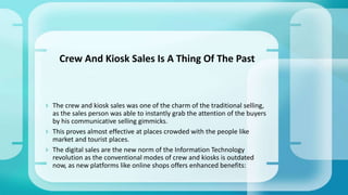 The crew and kiosk sales was one of the charm of the traditional selling,
as the sales person was able to instantly grab the attention of the buyers
by his communicative selling gimmicks.
 This proves almost effective at places crowded with the people like
market and tourist places.
 The digital sales are the new norm of the Information Technology
revolution as the conventional modes of crew and kiosks is outdated
now, as new platforms like online shops offers enhanced benefits:
Crew And Kiosk Sales Is A Thing Of The Past
 