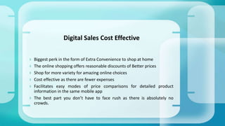  Biggest perk in the form of Extra Convenience to shop at home
 The online shopping offers reasonable discounts of Better prices
 Shop for more variety for amazing online choices
 Cost effective as there are fewer expenses
 Facilitates easy modes of price comparisons for detailed product
information in the same mobile app
 The best part you don’t have to face rush as there is absolutely no
crowds.
Digital Sales Cost Effective
 