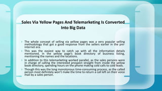  The whole concept of selling via yellow pages was a very popular selling
methodology that got a good response from the sellers earlier in the pre-
internet era.
 This was the easiest way to catch up with all the information details
mentioned, in the yellow page’s book directory of business listing,
mentioning the names and the locations.
 In addition to this telemarketing worked parallel, as the sales persons were
in charge of calling the interested prospect straight from inside the yellow
book directory, spending hours on the phone making cold calls to cold leads.
 Though this was the long monotonous time-consuming process, as the called
person most definitely won’t make the time to return a call left on their voice
mail by a sales person.
Sales Via Yellow Pages And Telemarketing Is Converted
Into Big Data
 