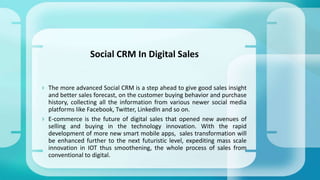  The more advanced Social CRM is a step ahead to give good sales insight
and better sales forecast, on the customer buying behavior and purchase
history, collecting all the information from various newer social media
platforms like Facebook, Twitter, LinkedIn and so on.
 E-commerce is the future of digital sales that opened new avenues of
selling and buying in the technology innovation. With the rapid
development of more new smart mobile apps, sales transformation will
be enhanced further to the next futuristic level, expediting mass scale
innovation in IOT thus smoothening, the whole process of sales from
conventional to digital.
Social CRM In Digital Sales
 