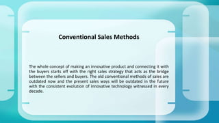 The whole concept of making an innovative product and connecting it with
the buyers starts off with the right sales strategy that acts as the bridge
between the sellers and buyers. The old conventional methods of sales are
outdated now and the present sales ways will be outdated in the future
with the consistent evolution of innovative technology witnessed in every
decade.
Conventional Sales Methods
 