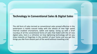Technology in Conventional Sales & Digital Sales
The old form of sales termed as conventional sales proved effective in the
yesteryears is totally outcast today with the advent of new high speed
internet enabled smartphone, tablet and laptop. Going up with a brief
roundup of all the conventional forms of sales that faded with the all new
digital sales, here is a refresher on how lightening technology will let you
shop instantly at fingertips in the comfort of your home and you get the
things you like from distant part of the world without travelling a bit.
 