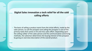  The basic of selling a product starts from the initial efforts, made by the
sales person, to call the prospect and calling the prospect is one of the
primary tasks that comes in hit and miss sales effort. Depending upon
the selling caliber of the sales person and the communicative convincing
methods, the salesman determines the buying interest of the prospect
by giving an overview description of the overall product.
Digital Sales innovation a tech relief for all the cold
calling efforts
 