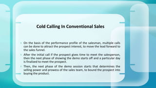  On the basis of the performance profile of the salesman, multiple calls
can be done to attract the prospect interest, to move the lead forward to
the sales funnel.
 After the initial call if the prospect gives time to meet the salesperson,
then the next phase of showing the demo starts off and a particular day
is finalized to meet the prospect.
 Then, the next phase of the demo session starts that determines the
selling power and prowess of the sales team, to bound the prospect into
buying the product.
Cold Calling In Conventional Sales
 